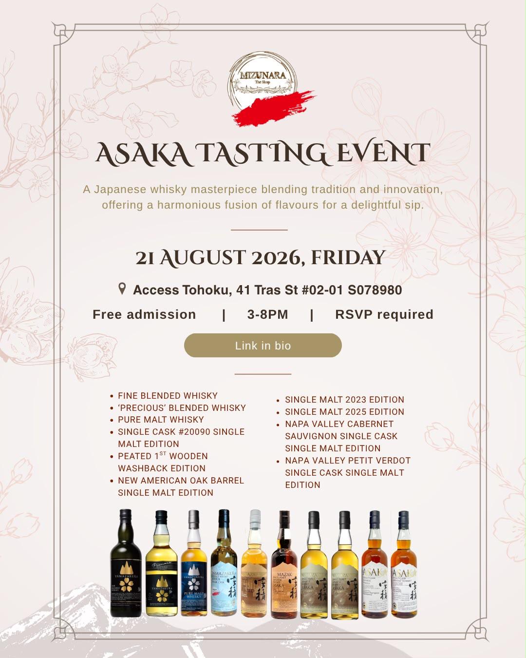 Join us for an exclusive Asaka Whisky Tasting Event featuring the Fine Blended, 'Precious' Blended, Pure Malt Whisky, &amp; &nbsp;Asaka Single Cask First Fill Bourbon exclusive for Mizunara, and some exceptional limited edition releases. Accompanied by delectable canapés, this is an evening of exquisite flavours and unparalleled craftsmanship.&nbsp;

Date: 21st August 2026, Friday
Time:&nbsp;3:00 PM - 8:00 PM (Limited Number of Guests/Walk in-Walk out)
Venue:&nbsp;Access Tohoku, 41 Tras St 
